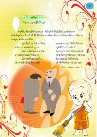 7
ชอบยึดมั่นระวังมันจะกัดเอา เพราะความเขลายึดมั่นมีตัณหา
อุปาทานกอดรัดมัดวิญญาณ อยู่ดีดีก็เป็นบ้ามาทันที
ยึดสิ่งใดสิ่งนั้นแหละมันกัด กินกามเกียรติสารพัดกลีหรือศรี
หรือแม้บุตรภรรยาหรือสามี ความชั่วดีบุญหรือบาปจงทราบกัน
แม้รสสุขที่อร่อยอยู่ที่ใจ ชั้นอร่อยแน่นิ่งไปถ้ายึดมั่น
จะกลายเป็นยักษาขึ้นมาพลัน แล้วห้าหั่นกัดเอาอย่าเขลาเอย
( อ้างอิง : ท่านพุทธธาตุภิกขุ )
ถือตนเองเป็นใหญ่
คนดีที่น่ารักจะรู้จักดูแลตนเอง คิดในสิ่งดีเพื่อไม่ให้ตนเองผิดพลาด
สิ่งสาคัญทางานในหน้าที่ให้ดี มีจิตใจช่วยเหลือคนอื่นและมีสติทุกครั้งในการคิดและ
การพูด ดังคากลอนที่ว่า
 