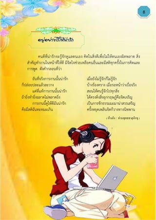 8
อันที่จริงการงานนั้นน่ารัก เมื่อยังไม่รู้จักก็ไม่รู้จัก
ก็ปล่อยปละแล้วละวาง บ้างร้องคราง เมื่อรอหน้าว่าเบื่อจริง
แต่ที่แท้การงานนั้นน่ารัก สอนให้คนรู้จักไปทุกสิ่ง
ถ้ายิ่งทายิ่งฉลาดไม่พลาดยิ่ง ได้ตรงดิ่งสิ่งอุกกฤษฎ์คือจิตเจริญ
การงานนี้ดูให้ดีมันน่ารัก เป็นการชักธรรมมะมาน่าสรรเสริญ
คือมีสติฉันทะทมะเกิน ครั้งหยุดเพลินจิตก็วางทางนิพพาน
( อ้างอิง : ท่านพุทธธาตุภิกขุ )
อยู่อย่างไรให้น่ารัก
คนดีที่น่ารักจะรู้จักดูแลตนเอง คิดในสิ่งดีเพื่อไม่ให้ตนเองผิดพลาด สิ่ง
สาคัญทางานในหน้าที่ให้ดี มีจิตใจช่วยเหลือคนอื่นและมีสติทุกครั้งในการคิดและ
การพูด ดังคากลอนที่ว่า
 