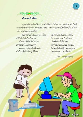 9
อันการงานนั้นประเสริฐตรงที่สุด ยิ่งทางานยิ่งเป็นสุขทุกข์สถาน
ทาชีวิตให้สดใสใจเบิกบาน ในการงานประจาวันนั่นเองนา
เมื่ออย่างนี้มีคนคิดวิมลจิต เย็นสนิทดวงใจไรโทสา
เกิดสังคมที่อุดมด้วยเมตตา อยากเรียกว่าธัมมิกะสังคมนิยม
ผลของงานล้นเหลือเผื่อแผ่ทั่ว สัตว์ทุกตัว ใหญ่น้อยพลอยสุขสม
ทั้งเมืองเล็กเมืองใหญ่ได้ชื่นชม โลกระดมสุขวางทางนิพพาน
( อ้างอิง : ท่านพุทธธาตุภิกขุ )
ทางานด้วยใจ
ทุกคนเกิดมาต่างก็มีภาระหน้าที่ที่ต้องรับผิดชอบ การทางานสิ่งใดก็
ตามแต่ถ้าทาด้วยใจรักและเป็นสุข ผลของงานก็จะออกมาเป็นที่น่าพอใจ ดังคา
กล่าวของท่านพุทธทาสที่ว่า
 