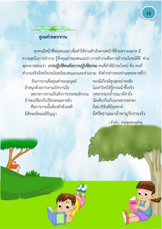 10
ทุกคนมีหน้าที่ของตนเอง เพื่อทาให้งานสาเร็จตามหน้าที่ด้วยความฉลาด มี
ความสุขในการทางาน รู้จักคุณค่าของตนเองว่า การทางานคือการทาประโยชน์ที่ดี ท่าน
พุทธทาสสอนว่า การปฏิบัติตนคือการปฏิบัติธรรม คนที่ทาดีมีประโยชน์ คือ คนที่
ทางานจริงจังหวังประโยชน์ของตนเองและส่วนรวม ดังคากล่าวของท่านพุทธทาสที่ว่า
อันการงานคือคุณค่าของมนุษย์ ของมีเกียรติสูงสุดอย่าสงสัย
ถ้าสนุกด้วยการงานเบิกบานใจ ไม่เท่าไหร่ได้รู้ธรรมฉ่าซึ้งจริง
เพราะการงานเป็นตัวการประพฤติกรรม กุศลกรรมกล้าปนมามีค่ายิ่ง
ถ้าจะเปรียบก็เปรียบคนฉลาดยิ่ง นัดเดียววิ่งเก็บนกหลายพกพา
คือการงานนั้นต้องทาด้วยสติ มีสมาธิขันติมีอุตสาห์
มีสัจจะมีทมะมีปัญญา มีศรัทธาและกล้าหาญรักงานจริง
( อ้างอิง : ท่านพุทธธาตุภิกขุ
)
คุณค่าของงาน
 