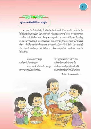 11
อารมณ์ขันเป็นสิ่งสาคัญที่ก่อให้เกิดประโยชน์กับชีวิต คนมีอารมณ์ขัน ทา
ให้เพิ่มภูมิต้านทานโรค มีสุขภาพจิตดี ช่วยละลายความโกรธ ความหงุดหงิด
รวมทั้งกระชับสัมพันธภาพ เพิ่มพูนความผูกพัน สามารถแก้ปัญหาเมื่อเผชิญ
กับสถานการณ์วิกฤติ การหัวเราะทาให้เกิดความรู้สึกเบิกบานเป็นน้าหนึ่งใจ
เดียว ทาให้อารมณ์ต่อต้านลดลง อารมณ์ขันเป็นรางวัลอันมีค่า และอารมณ์
ขัน ช่วยสร้างเสริมสุขภาพให้แข็งแรง เพื่อความสุขสันต์ จงสร้างอารมณ์ขัน
ให้กับชีวิต
ความเอ๋ยความสุข ใครๆทุกคนชอบเจ้าเฝ้าวิ่งหา
แกก็สุขฉันก็สุขทุกเวลา แต่ดูหน้าตาแห้งยังแคลงใจ
ถ้าเราเผาตัวตัณหาก็น่าจะสุข ถ้ามันเผาเราก็สุขหรือเกรียมได้
เขาว่าสุขสุขเน้ออย่าเห่อไป มันสุขเย็นหรือสุขไหม้ให้แน่เอย
( อ้างอิง : ท่านพุทธธาตุภิกขุ )
สุขภาพจิตดีมีความสุข
 