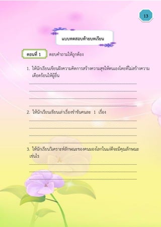 13
แบบทดสอบท้ำยบทเรียน
ตอนที่ 1 ตอบคาถามให้ถูกต้อง
1. ให้นักเรียนเขียนฝังความคิดการสร้างความสุขให้ตนเองโดยที่ไม่สร้างความ
เดือดร้อนให้ผู้อื่น
………………………………………………………………………………………………
………………………………………………………………………………………………
………………………………………………………………………………………………
………………………………………………………………………………………………
2. ให้นักเรียนเขียนเล่าเรื่องขาขันคนละ 1 เรื่อง
………………………………………………………………………………………………
………………………………………………………………………………………………
………………………………………………………………………………………………
………………………………………………………………………………………………
3. ให้นักเรียนวิเคราะห์ลักษณะของคนมองโลกในแง่ดีจะมีคุณลักษณะ
เช่นไร
………………………………………………………………………………………………
………………………………………………………………………………………………
………………………………………………………………………………………………
 