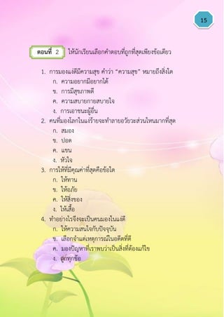 15
ตอนที่ 2 ให้นักเรียนเลือกคาตอบที่ถูกที่สุดเพียงข้อเดียว
1. การมองแง่ดีมีความสุข คาว่า “ความสุข” หมายถึงสิ่งใด
ก. ความอยากมีอยากได้
ข. การมีสุขภาพดี
ค. ความสบายกายสบายใจ
ง. การเอาชนะผู้อื่น
2. คนที่มองโลกในแง่ร้ายจะทาลายอวัยวะส่วนไหนมากที่สุด
ก. สมอง
ข. ปอด
ค. แขน
ง. หัวใจ
3. การให้ที่มีคุณค่าที่สุดคือข้อใด
ก. ให้ทาน
ข. ให้อภัย
ค. ให้สิ่งของ
ง. ให้เสื้อ
4. ทาอย่างไรจึงจะเป็นคนมองในแง่ดี
ก. ให้ความสนใจกับปัจจุบัน
ข. เลือกจาแต่เหตุการณ์ในอดีตที่ดี
ค. มองปัญหาที่เราพบว่าเป็นสิ่งที่ต้องแก้ไข
ง. ถูกทุกข้อ
 