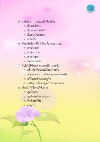 16
5. ผลดีของการมองในแง่ดี คือข้อใด
ก. มีความร่ารวย
ข. มีสุขภาพกายจิตดี
ค. มีเวลาเป็นของตน
ง. มีกินมีใช้
6. คาพูดในข้อใดที่ทาให้คนที่ถูกชมสบายใจ
ก. เธอสวยมาก
ข. เธออ้วนมาก
ค. เธอรวยมาก
ง. เธอกินเก่งมาก
7. ข้อใดไม่ใช่คุณค่าของการมีอารมณ์ขัน
ก. สร้างสัมพันธภาพที่ดีระหว่างกัน
ข. ช่วยละลายอารมณ์โกรธอารมณ์หงุดหงิด
ค. แก้ปัญหาด้านเศรษฐกิจ
ง. แก้ปัญหาเมื่อเผชิญสถานการณ์วิกฤติ
8. ทาอย่างไรจึงจะได้หัวเราะ
ก. ดูหนังตลก
ข. อยู่กับคนที่ชอบหัวเราะ
ค. ฟังเรื่องขาขัน
ง. ถูกทุกข้อ
 
