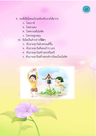 17
9. คนที่เป็นโรคอะไรจะต้องหัวเราะให้มากๆ
ก. โรคเกาท์
ข. โรคตาแดง
ค. โรคความดันโลหิต
ง. โรคกระดูกพรุน
10. ข้อใดเป็นคากล่าวที่ผิดๆ
ก. หัวเราะทุกวันผิวพรรณดีขึ้น
ข. หัวเราะทุกวันคือคนบ้าๆ บอๆ
ค. หัวเราะทุกวันสร้างสรรค์ไมตรี
ง. หัวเราะทุกวันสร้างสรรค์การไหลเวียนโลหิต
 