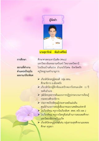 ผู้จัดทำ
นำยสุธำรักษ์ พันธ์วงศ์รัตน์
กำรศึกษำ ศึกษาศาสตรมหาบัณฑิต (ศษ.ม)
มหาวิทยาลัยสงขลานครินทร์ วิทยาเขตปัตตานี
สถำนที่ทำงำน โรงเรียนบ้านต้นปรง อาเภอวังวิเศษ จังหวัดตรัง
ตำแหน่งปัจจุบัน ครูวิทยฐานะชานาญการ
ผลงำน/เกียรติยศ
 เกียรติบัตรครูผู้สอนดี กลุ่ม สลน.
ศึกษาธิการ อ.เมืองตรัง
 เกียรติบัตรผู้ฝึกซ้อมเซปักตะกร้อชนะเลิศ 11 ปี
ระดับอาเภอ
 วุฒิบัตรบุคลากรต้นแบบการปฏิรูปกระบวนการเรียนรู้
กระทรวงศึกษาธิการ
 ประกาศเกียรติคุณผู้ประสานพลังแผ่นดิน
ศูนย์อานวยการต่อสู้เพื่อเอาชนะยาเสพติดแห่งชาติ
 โล่เกียรติคุณ ครูรางวัลเกียรติยศ สพท. ตรัง เขต 2
 โล่เกียรติคุณ ครูรางวัลครูดีเด่นด้านการสอนพลศึกษา
มหาวิทยาลัยราชภัฏภูเก็ต
 เกียรติบัตรครูผู้สอนดีเด่น กลุ่มสาระสุขศึกษาและพละ
ศึกษา คุรุสภา
 