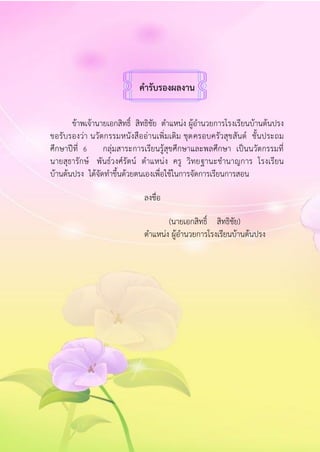 คำรับรองผลงำน
ข้าพเจ้านายเอกสิทธิ์ สิทธิชัย ตาแหน่ง ผู้อานวยการโรงเรียนบ้านต้นปรง
ขอรับรองว่า นวัตกรรมหนังสืออ่านเพิ่มเติม ชุดครอบครัวสุขสันต์ ชั้นประถม
ศึกษาปีที่ 6 กลุ่มสาระการเรียนรู้สุขศึกษาและพลศึกษา เป็นนวัตกรรมที่
นายสุธารักษ์ พันธ์วงศ์รัตน์ ตาแหน่ง ครู วิทยฐานะชานาญการ โรงเรียน
บ้านต้นปรง ได้จัดทาขึ้นด้วยตนเองเพื่อใช้ในการจัดการเรียนการสอน
ลงชื่อ
(นายเอกสิทธิ์ สิทธิชัย)
ตาแหน่ง ผู้อานวยการโรงเรียนบ้านต้นปรง
 