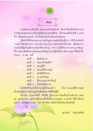คำนำ
หนังสืออ่านเพิ่มเติม ชุดครอบครัวสุขสันต์ จัดทาขึ้นเพื่อใช้ประกอบ
การเรียนรู้กลุ่มสาระการเรียนรู้สุขศึกษาและพลศึกษา ชั้นประถมศึกษาปีที่ 6 สาระ
ที่ 2 ชีวิตและครอบครัว สาหรับนักเรียนโรงเรียนบ้านต้นปรง
ผู้จัดทาได้ศึกษาและรวบรวมข้อมูลจากแหล่งเรียนรู้ต่าง ๆ ที่เกี่ยวข้องกับ
การสร้างสัมพันธภาพ นามาเรียบเรียงเป็นวรรณกรรมสาหรับเด็ก เพื่อต้องการ
กระตุ้นให้ผู้เรียนมีความสนใจที่จะเรียนรู้ นาความรู้ที่ได้จากการอ่านมาพัฒนา
วิธีการสร้างสัมพันธภาพของตนเองให้อยู่ร่วมกับผู้อื่นได้อย่างมีความสุข ได้จัดทาขึ้น
จานวน 8 เล่ม ดังนี้
เล่มที่ 1 สัมพันธภาพ
เล่มที่ 2 ครอบครัวสุขสันต์
เล่มที่ 3 สุขอยู่ที่ใจ
เล่มที่ 4 มองแง่ดีมีความสุข
เล่มที่ 5 เด็กดีศรีต้นปรง
เล่มที่ 6 ความรักวัยรุ่น
เล่มที่ 7 ชีวิตกาญจนาน่าเรียนรู้
เล่มที่ 8 กีฬาสัมพันธภาพ
หนังสือที่ท่านกาลังอ่านอยู่นี้เป็นเล่มที่ 3 เรื่อง มองแง่ดีมีความสุข
เป้าหมายต้องการเน้นการสร้างสัมพันธภาพที่ดีต่อผู้อื่น
ขอบคุณ นายเอกสิทธิ์ สิทธิชัย ผู้อานวยการโรงเรียนบ้านต้นปรง คณะ
ครู และนักเรียน ผู้จัดทารู้สึกซาบซึ้งที่ได้รับความกรุณา เอาใจใส่ ให้คาปรึกษา
แนะนา แก้ไขข้อบกพร่อง จนการดาเนินการจัดทาสาเร็จเรียบร้อยด้วยดี
สุธารักษ์ พันธ์วงศ์รัตน์
ก
 