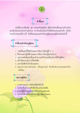 คำชี้แจง
หนังสืออ่านเพิ่มเติม ชุด ครอบครัวสุขสันต์ ผู้จัดทาเขียนขึ้นเหมาะกับบริบท
ของนักเรียนโรงเรียนบ้านต้นปรง หากโรงเรียนใดนาไปใช้ให้ประสบผลสาเร็จ เป็นไป
ตามเป้าประสงค์ที่วางไว้ จึงมีข้อเสนอแนะสาหรับครูผู้สอนและผู้เรียนดังต่อไปนี้
1. หนังสือเล่มนี้ใช้คู่กับแผนการจัดการเรียนรู้ที่ 8 - 9
2. ศึกษาและปฏิบัติตามแผนการจัดการเรียนรู้ทุกประการ
3. ครูอ่านหนังสือเล่มนี้และทาความเข้าใจก่อนที่จะนามาใช้กับผู้เรียน
4. สร้างข้อตกลงในการใช้หนังสือ
5. แจกหนังสือกับนักเรียนทุกคน
6. ครูแจกกระดาษคาตอบ หรืออุปกรณ์ สาหรับทาแบบทดสอบท้าย
บทเรียน
1. อ่านคาแนะนาการใช้หนังสือให้เข้าใจ
2. ไม่ทาเครื่องหมายหรือขีดเขียนลงในหนังสือ
3. ส่งหนังสือคืนครูหลังจากเรียนจบในแต่ละเล่ม
4. อ่านแล้วต้องคิดตามนาความรู้มาพัฒนาตนเอง
คำชี้แจงสำหรับครูผู้สอน
บทบำทผู้เรียน
ข
 