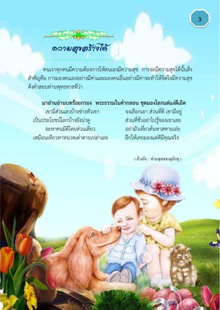 3
มำอ่ำนอ่ำนบทร้อยกรอง พระธรรมในคำกลอน ชุดมองโลกแต่แง่ดีเถิด
เขามีส่วนเลวบ้างช่างหัวเขา จงเลือกเอา ส่วนที่ดี เขามีอยู่
เป็นประโยชน์โลกบ้างยังน่าดู ส่วนที่ชั่วอย่าไปรู้ของเขาเลย
จะหาคนมีดีโดยส่วนเดียว อย่ามัวเที่ยวค้นหาสหายเอ๋ย
เหมือนเทียวหาหนวดเต่าตายเปล่าเลย ฝึกให้เคยมองแต่ดีมีคุณจริง
( อ้างอิง : ท่านพุทธธาตุภิกขุ )
ความสุขสร้างได้
คนเราทุกคนมีความต้องการให้ตนเองมีความสุข การจะมีความสุขได้นั้นสิ่ง
สาคัญคือ การมองตนเองอย่างมีค่าและมองคนอื่นอย่างมีค่าจะทาให้จิตใจมีความสุข
ดังคาสอนท่านพุทธทาสที่ว่า
 
