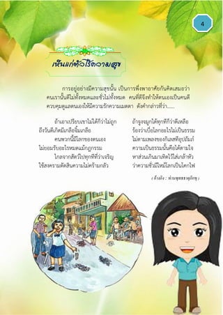 4
ถ้าเอาเปรียบเขาไม่ได้ก็ว่าไม่ถูก ถ้าจูงจมูกได้ทุกทีก็ว่าดีเหลือ
ถึงวันดีเกิดมีเกลือจิ้มเกลือ ร้องว่าเบื่อโลกอะไรไม่เป็นธรรม
คนพวกนี้มีโลกของตนเอง ไม่ตามเพลงของกิเลสทีอุปถัมภ์
ไม่ยอมรับอะไรหมดแม้กฎกรรม ความเป็นธรรมนั้นคือได้ตามใจ
ไกลจากสัตว์ไปทุกทีที่ว่าเจริญ หาส่วนเกินมาเทิดไว้ใส่เกล้าหัว
ใช้สงครามตัดสินความไม่คร้ามกลัว ว่าความชั่วมีไหม้โลกเป็นโคกไฟ
( อ้างอิง : ท่านพุทธธาตุภิกขุ )
เห็นแก่ตัวไร้ความสุข
การอยู่อย่างมีความสุขนั้น เป็นการพึ่งพาอาศัยกันคิดเสมอว่า
คนเรานั้นดีไม่ทั้งหมดและชั่วไม่ทั้งหมด คนที่ดีจึงทาให้ตนเองเป็นคนดี
ควบคุมดูแลตนเองให้มีความรักความเมตตา ดังคากล่าวที่ว่า......
 