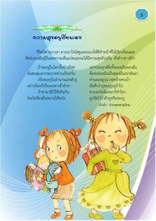 5
ถ้าจะอยู่ในโลกนี้อย่างมีสุข อย่าประยุกต์สิ่งทั้งผองเป็นของฉัน
มันสะสุมเผากระบาลท่านเป็นควัน ต้องปล่อยมันเป็นของมันอย่าผันมา
เป็นของกูในอานาจแห่งตัวกู ท่านจะอยู่วุ่นวายคล้ายคนบ้า
อย่างน้อยก็เป็นนกเขาเข้าตารา มันคึกว่ากูของกูอยู่ร่าไป
ถ้าหามามีไว้ใช้หรือกิน ตามระบิลอิ่มหนาก็ทาไหว
โดยไม่ต้องมั่นหมายให้อะไร ถูกยึดไว้ว่าตัวกูหรือของกู
( อ้างอิง : ท่านพุทธธาตุภิกขุ )
ความสุขอยู่ที่ตนเอง
ชีวิตมีค่าทุกเวลา ควรเอาใจใส่ดูแลตนเองให้ดีทาหน้าที่ให้เรียบร้อยและ
คิดช่วยเหลือผู้อื่นลดความเห็นแก่ตนลงจะได้มีความสุขด้วยกัน ดังคากล่าวที่ว่า
 