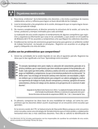 Consejos Técnicos Escolares	 Aprendizaje entre escuelas
8
1.	 Para iniciar, el director1
da la bienvenida a los docentes, y los invita a participar de manera
colaborativa, activa y reflexiva para lograr un buen desarrollo de los trabajos.
2.	 Lean la introducción y los propósitos de la sesión; destaquen lo que se espera lograr duran-
te esta jornada de trabajo.
3.	 De manera complementaria, el director presenta la estructura de la sesión, así como los
temas, productos y tiempos estimados para cada actividad.
	 La realización de esta sesión requiere el nombramiento de algunos compañeros que regis-
tren y organicen la información que surja en las actividades, y que anoten en el Cuaderno
de Bitácora del CTE los acuerdos y compromisos a los que lleguen los colectivos docentes.
4.	 Establezcan las normas de convivencia grupal necesarias para generar un ambiente cordial
de trabajo horizontal –no basado en jerarquías–. Registren sus acuerdos en un pliego de
papel y colóquenlo a la vista de todos.
¿Cuáles son las problemáticas que compartimos?
5.	 Inicien las actividades de la sesión leyendo en voz alta el siguiente párrafo. Registren las
ideas que le dan significado a la frase “Aprendizaje entre escuelas”.
6.	 En plenaria, compartan las ideas base de esta modalidad de trabajo, así como los com-
promisos que los docentes deben asumir al participar en un encuentro entre escuelas que
aprenden.
	 En la tercera sesión de CTE, la Subsecretaría de Educación Básica propuso este encuentro
entre escuelas como una estrategia de fortalecimiento para el intercambio y colaboración
horizontal entre dos o más colectivos docentes. Para ello se solicitó la identificación de
Organicemos nuestra sesión
“El concepto Aprendizaje entre pares implica la valoración del conocimiento generado en la
práctica cotidiana, que es experiencial y que tiene sentido para quienes lo han producido y uti-
lizado. Cada sujeto que intercambia, comunica y analiza con otros sus conocimientos, pone en
juego sus habilidades y competencias, las que se incrementan producto de esa interacción”. Se
define como “una estrategia de formación continua entre docentes con necesidades y objeti-
vos similares que se reúnen periódicamente para compartir sus saberes pedagógicos, analizar
sus experiencias de trabajo en el aula, discutir concepciones y creencias, apropiarse de nuevos
conocimientos y formas de trabajo con los alumnos en la perspectiva de re-construir el saber
docente”.
Adaptado de Ana María Cerda Taverne et al. (2011), “La ampliación formadora del docente de aula
al de formador de profesionales reflexivos en contextos de cooperación entre pares”.
Revista Electrónica del desarrollo de competencias (REDEC), No. 7, Vol. 1, Universidad de Talca.
1
	 Los directores de las escuelas participantes son los responsables de coordinar las actividades de esta sesión,
previo acuerdo en el Consejo Técnico de Zona.
 