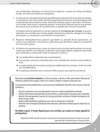 Cuarta Sesión Ordinaria	 Educación Secundaria
9
una problemática educativa en función de los objetivos y metas de su Ruta de Mejora
Escolar, así como una manera de compartirla.
7.	 Un docente de cada plantel presenta la problemática educativa de la escuela que decidie-
ron atender en este ciclo escolar. Da inicio exponiendo brevemente el contexto general de
su plantel educativo (entorno social, número de alumnos, grupos y docentes, infraestruc-
tura escolar, entre otros), incluyendo además, las prácticas docentes que les han permiti-
do avanzar en la resolución de la problemática, y aquellas que no la han favorecido.
	 Consideren para la exposición un tiempo máximo de 10 minutos por escuela. (Las parti-
cipaciones que exceden este tiempo pueden fomentar la tendencia a divagar en las ideas
por exponer, y a no precisar o no concretar lo expresado.)
8.	 Registren individualmente los aspectos que llamen su atención de las exposiciones, en
cuanto a las similitudes, coincidencias y diferencias que identifican respecto a la situación
de su escuela o grupo.
9.	 Al finalizar las presentaciones, abran un espacio para escuchar participaciones de los do-
centes que aporten una reflexión al colectivo o que tengan algunas preguntas específicas
que contribuyan a comprender mejor lo expuesto en torno a:
➤	 Las problemáticas educativas que se presentaron.
➤	 Las acciones, recursos y materiales que se han utilizado para afrontar estas problemá-
ticas.
➤	 La organización que la escuela acordó para implementar las acciones y tratar de resol-
ver su problemática.
➤	 Las prácticas docentes que no han permitido avances y por qué ha ocurrido así.
Recuerden que este primer momento se trata de escuchar, y de dar y recibir aportaciones útiles para la
reflexión y análisis entre colegas; la idea no es evaluar, competir o imponer puntos de vista.
La presentación de las problemáticas, como parte de la modalidad de Aprender entre escuelas, habrá de
contribuir a:
-	 Precisar y potenciar recursos profesionales en aras de resolver problemáticas comunes.
-	 Valorar la pertinencia de propuestas de intervención y su adecuación a los grupos que se atienden.
-	 Aportar otras perspectivas o puntos de vista que permitan cuestionar el propio desempeño y ob-
jetivar lo que se hace.
-	 Apoyar profesionalmente a profesores que recién se incorporan a la función.
-	 Promover una estrategia de formación entre docentes y directivos escolares para la mejora de sus
prácticas.
No olviden respetar el tiempo dispuesto para esta actividad, aun cuando no se hayan agotado las
participaciones.
Adaptado de AFSEDF, Aprender entre pares. Una propuesta de desarrollo profesional para la mejora de la escuela.
Supervisión XXI. Herramientas para su actuación, México.
 