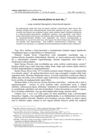 – 1 –
Ambrus Attila József (ambrusa@lib.pte.hu)
PTE FEEK Informatikus-könyvtáros – 1. évf. BA-AL tagozat Pécs, 2007. november 22.
„Nem temetni jöttem én most ide...”
–– avagy ezredeleji töprengések a könyvtárosok kapcsán ––
Ha megkérdezünk valakit arról, hogy mit gondol, milyenek a könyvtárosok, akkor sokszor őket
hátrányos jelzőkkel illető válaszokat kapunk. Ennek lehet valamilyen oka, hisz ez a szakma sem
rosszabb, mint bármely más szolgáltató szakma, mégis sokakban negatív előítéletek alakuln(t)ak
ki a könyvtárosokkal kapcsolatosan. Legtöbbször személyes „rossz tapasztalat”, vagy hiányos
tudású, felkészületlen könyvtárossal való találkozás állhat ennek hátterében. A könyvtáros szakma
az információtechnológia fejlődése miatt napjainkban már szorosan összekapcsolódik az
informatikával is, így új irány jelent meg, mely nagyon sok talányt tartogat még, amiről érdemes
szót ejtenünk. Jelen dolgozatomban – saját szubjektív véleményemmel is kiegészített – négy
szakcikk·
rövid elemzésére, és a cikkekben felvázolt gondolatmenet továbbszövésére vállalkozom.
Nagy Dóra írásában a könyvtárosokról a társadalomban kialakult képpel foglalkozik.
Vizsgálatának tárgya a szépirodalom és a filmművészet.
Elsőként Tasnádi István Világjobbítók című drámájából ismerhetjük meg a
rendszerváltozás társadalmi átalakulásának áldozatát: az üzemi-szakszervezeti könyvtárost,
aki a változásokkal szembeni rugalmatlansága, elutasító magatartása miatt tűnik el a
modernizáció süllyesztőjében.
Spiró György Olvasóm című novellájában egy szinte szellemi aszkéta-típusú „remetei”
lényként jelenik meg a tudós könyvtáros alakja, kinek világa saját szellemi énjébe zárkózva
kívülről megbonthatatlan és megközelíthetetlen.
Kardos Ferenc Ékezet című, 1977-es hiteles korrajzot mutató filmjének az a népművelője
is az elemzés „tárgya”, aki egyben könyvtárosi sorsot vagy sorscsapást is magára vállal, hogy
megrekedt életét, sikertelen életpályáját tetézze. A kornak megfelelően a könyvnek abban az
időben még volt értéke, ezért a történet végére erőfeszítései csöppnyi boldogsághoz juttatják a
kicsit szertelen, de megkapaszkodni vágyó főhőst.
Désaknai Mária A könyvtárosnő nászútja Rómában című könyv – melynek már a címe is
megmosolyogtató – Jesszica (!) nevű, érzékeny lelkű, szerencsétlen sorsú, a világtól
elforduló, vénkisasszony-típusú „főhősnője” mindenben és mindenkiben csalódott. A történet
és szereplőjének végkifejlete már előre kiszámítható. A könyvtárosnőnek az az utolsó vigasza,
ha az olvasásba temetkezhet, s így egy álomvilágban élheti amúgy árnyékos életét.
Umberto Eco A rózsa neve című regény (és film) bepillantást nyújt a késő-középkor
fantasztikus világába, a kor megdöbbentő gondolkodásába, és az átláthatatlanul szövevényes
társadalmi-politikai helyzetbe. Malakias nevű középkori szerzetes főhőse az akkori szigorú
rend és álerkölcs tanúja, szellemi és testi vágyait előtérbe helyezve próbál zárt rendjével
·
Nagy Dóra: Milyenek a könyvtárosok? = Könyv, Könyvtár, Könyvtáros, 2005/9. sz., 9-18. o.
Internet: http://www.ki.oszk.hu/3k/valcikkek/valcikkek0509/nagy.html (2007.11.22.)
Sonnevend Péter: Könyvtári kis katekizmus = Könyv, Könyvtár, Könyvtáros, 2007/7. sz., 3-7. o.
Internet: http://nostromo.pte.hu/~alex/FEEK/KonyvtarEsInformTud/SonnevendPeterKonyvtariKisKatekizmus.pdf (2007.11.22.)
McMurdo, G.: Információtudomány 2001-ben (Töm. Mohor Jenő) = Könyvtári Figyelő, 2001/3. sz., 525-530. o.
Internet: http://epa.oszk.hu/00100/00143/00039/mcmurdo.html (2007.11.22.)
Tóth Máté: A könyvtáros szakma szerepváltása a digitális korban – Trendek a hazai és nemzetközi könyvtárügyben =
Tudományos és Műszaki Tájékoztatás, 2004/1. sz.
Internet: http://tmt.omikk.bme.hu/show_news.html?id=3486&issue_id=447 (2007.11.22.)
A dolgozatban szereplő kép forrása:
http://m.blog.hu/li/librarian/image/The_Librarian(Giuseppe%20Arcimboldo).jpg (2007.11.22)
 