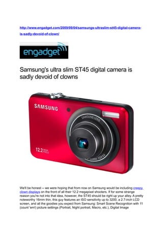 http://www.engadget.com/2009/09/04/samsungs-ultraslim-st45-digital-camera-
is-sadly-devoid-of-clown/




Samsung's ultra slim ST45 digital camera is
sadly devoid of clowns




We'll be honest -- we were hoping that from now on Samsung would be including creepy
clown displays on the front of all their 12.2 megapixel shooters. If for some strange
reason you're not into that idea, however, the ST45 should be right up your alley. A pretty
noteworthy 16mm thin, this guy features an ISO sensitivity up to 3200, a 2.7-inch LCD
screen, and all the goodies you expect from Samsung: Smart Scene Recognition with 11
(count 'em!) picture settings (Portrait, Night portrait, Macro, etc.), Digital Image
 