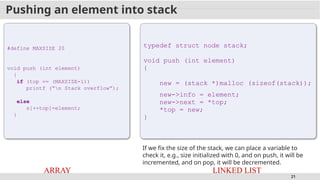21
Pushing an element into stack
#define MAXSIZE 20
void push (int element)
{
if (top == (MAXSIZE-1))
printf (“n Stack overflow”);
else
s[++top]=element;
}
ARRAY
typedef struct node stack;
void push (int element)
{
new = (stack *)malloc (sizeof(stack));
new->info = element;
new->next = *top;
*top = new;
}
LINKED LIST
If we fix the size of the stack, we can place a variable to
check it, e.g., size initialized with 0, and on push, it will be
incremented, and on pop, it will be decremented.
 