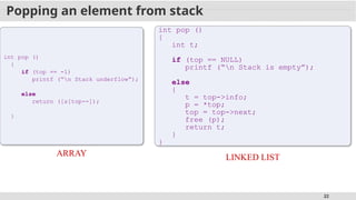 22
Popping an element from stack
int pop ()
{
if (top == -1)
printf (“n Stack underflow”);
else
return ([s[top--]);
}
ARRAY
int pop ()
{
int t;
if (top == NULL)
printf (“n Stack is empty”);
else
{
t = top->info;
p = *top;
top = top->next;
free (p);
return t;
}
}
LINKED LIST
 