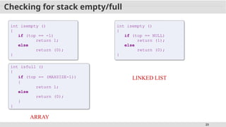 23
Checking for stack empty/full
int isempty ()
{
if (top == -1)
return 1;
else
return (0);
}
ARRAY
LINKED LIST
int isempty ()
{
if (top == NULL)
return (1);
else
return (0);
}
int isfull ()
{
if (top == (MAXSIZE-1))
{
return 1;
else
return (0);
}
}
 