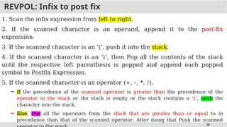 30
REVPOL: Infix to post fix
1. Scan the infix expression from left to right.
2. If the scanned character is an operand, append it to the post-fix
expression.
3. If the scanned character is an ‘(‘, push it into the stack.
4. If the scanned character is an ‘)’, then Pop all the contents of the stack
until the respective left parenthesis is popped and append each popped
symbol to Postfix Expression.
5. If the scanned character is an operator (+, –, *, /),
 If the precedence of the scanned operator is greater than the precedence of the
operator in the stack or the stack is empty or the stack contains a ‘(‘, push the
character into the stack.
 Else, Pop all the operators from the stack that are greater than or equal to in
precedence than that of the scanned operator. After doing that Push the scanned
 