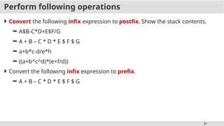 37
Perform following operations
 Convert the following infix expression to postfix. Show the stack contents.
 A$B-C*D+E$F/G
 A + B – C * D * E $ F $ G
 a+b*c-d/e*h
 ((a+b^c^d)*(e+f/d))
 Convert the following infix expression to prefix.
 A + B – C * D * E $ F $ G
 