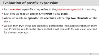 38
Evaluation of postfix expression
 Each operator in postfix string refers to the previous two operands in the string.
 Each time we read an operand, we PUSH it onto Stack.
 When we reach an operator, its operands will be top two elements on the
stack.
 We can then POP these two elements, perform the indicated operation on them
and PUSH the result on the stack so that it will available for use as an operand
for the next operator.
 