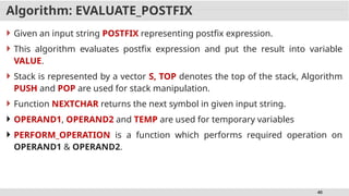 40
Algorithm: EVALUATE_POSTFIX
 Given an input string POSTFIX representing postfix expression.
 This algorithm evaluates postfix expression and put the result into variable
VALUE.
 Stack is represented by a vector S, TOP denotes the top of the stack, Algorithm
PUSH and POP are used for stack manipulation.
 Function NEXTCHAR returns the next symbol in given input string.
 OPERAND1, OPERAND2 and TEMP are used for temporary variables
 PERFORM_OPERATION is a function which performs required operation on
OPERAND1 & OPERAND2.
 