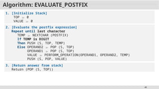 41
Algorithm: EVALUATE_POSTFIX
1. [Initialize Stack]
TOP  0
VALUE  0
2. [Evaluate the postfix expression]
Repeat until last character
TEMP  NEXTCHAR (POSTFIX)
If TEMP is DIGIT
Then PUSH (S, TOP, TEMP)
Else OPERAND2  POP (S, TOP)
OPERAND1  POP (S, TOP)
VALUE  PERFORM_OPERATION(OPERAND1, OPERAND2, TEMP)
PUSH (S, POP, VALUE)
3. [Return answer from stack]
Return (POP (S, TOP))
 