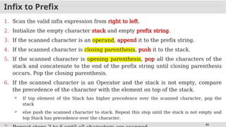 43
Infix to Prefix
1. Scan the valid infix expression from right to left.
2. Initialize the empty character stack and empty prefix string.
3. If the scanned character is an operand, append it to the prefix string.
4. If the scanned character is closing parenthesis, push it to the stack.
5. If the scanned character is opening parenthesis, pop all the characters of the
stack and concatenate to the end of the prefix string until closing parenthesis
occurs. Pop the closing parenthesis.
6. If the scanned character is an Operator and the stack is not empty, compare
the precedence of the character with the element on top of the stack.
 If top element of the Stack has higher precedence over the scanned character, pop the
stack
 else push the scanned character to stack. Repeat this step until the stack is not empty and
top Stack has precedence over the character.
 
