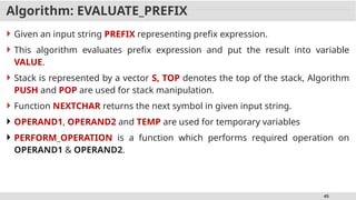 45
Algorithm: EVALUATE_PREFIX
 Given an input string PREFIX representing prefix expression.
 This algorithm evaluates prefix expression and put the result into variable
VALUE.
 Stack is represented by a vector S, TOP denotes the top of the stack, Algorithm
PUSH and POP are used for stack manipulation.
 Function NEXTCHAR returns the next symbol in given input string.
 OPERAND1, OPERAND2 and TEMP are used for temporary variables
 PERFORM_OPERATION is a function which performs required operation on
OPERAND1 & OPERAND2.
 