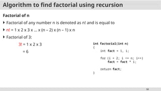 52
Algorithm to find factorial using recursion
Factorial of n
 Factorial of any number n is denoted as n! and is equal to
 n! = 1 x 2 x 3 x ... x (n – 2) x (n – 1) x n
 Factorial of 3:
3! = 1 x 2 x 3
= 6
int factorial(int n)
{
int fact = 1, i;
for (i = 2; i <= n; i++)
fact = fact * i;
return fact;
}
 