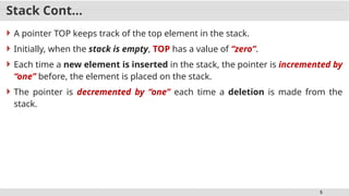 5
Stack Cont…
 A pointer TOP keeps track of the top element in the stack.
 Initially, when the stack is empty, TOP has a value of “zero”.
 Each time a new element is inserted in the stack, the pointer is incremented by
“one” before, the element is placed on the stack.
 The pointer is decremented by “one” each time a deletion is made from the
stack.
 