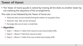 57
Tower of Hanoi
 The Tower of Hanoi puzzle is solved by moving all the disks to another tower by
not violating the sequence of the arrangements.
The rules to be followed by the Tower of Hanoi are -
 Only one disk can be moved among the towers at any given time.
 Only the "top" disk can be removed.
 No large disk can sit over a small disk.
 Algorithm
 Step 1 Move n-1 disks from source to aux (recursively shift)
−
 Step 2 Move n
− th
disk from source to dest
 Step 3 Move n-1 disks from aux to dest (recursively shift)
−
 