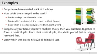 6
Examples
 Suppose we have created stack of the book
 How books are arranged in the stack?
 Books are kept one above the other
 Books which are inserted first is taken out last. (brown)
 Book which is inserted lastly is served first. (light green)
 Suppose at your home you have multiple chairs, then you put them together to
form a vertical pile. From that vertical pile, the chair placed last is always
removed first.
 Chair which was placed first will be removed last.
 