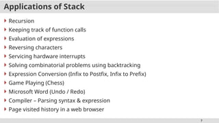 7
Applications of Stack
 Recursion
 Keeping track of function calls
 Evaluation of expressions
 Reversing characters
 Servicing hardware interrupts
 Solving combinatorial problems using backtracking
 Expression Conversion (Infix to Postfix, Infix to Prefix)
 Game Playing (Chess)
 Microsoft Word (Undo / Redo)
 Compiler – Parsing syntax & expression
 Page visited history in a web browser
 