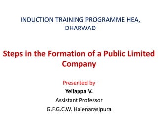 INDUCTION TRAINING PROGRAMME HEA,
DHARWAD
Steps in the Formation of a Public Limited
Company
Presented by
Yellappa V.
Assistant Professor
G.F.G.C.W. Holenarasipura
 