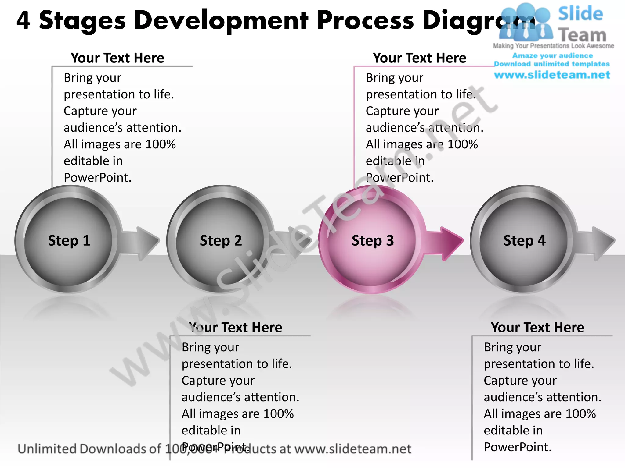 4 Stages Development Process Diagram
     Your Text Here                               Your Text Here
    Bring your                                   Bring your
    presentation to life.                        presentation to life.
    Capture your                                 Capture your
    audience’s attention.                        audience’s attention.
    All images are 100%                          All images are 100%
    editable in                                  editable in
    PowerPoint.                                  PowerPoint.



  Step 1                     Step 2             Step 3                    Step 4




                            Your Text Here                               Your Text Here
                        Bring your                                   Bring your
                        presentation to life.                        presentation to life.
                        Capture your                                 Capture your
                        audience’s attention.                        audience’s attention.
                        All images are 100%                          All images are 100%
                        editable in                                  editable in
                        PowerPoint.                                  PowerPoint.
 