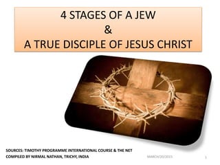 4 STAGES OF A JEW
&
A TRUE DISCIPLE OF JESUS CHRIST
SOURCES: TIMOTHY PROGRAMME INTERNATIONAL COURSE & THE NET
COMPILED BY NIRMAL NATHAN, TRICHY, INDIA MARCH/20/2015 1
 