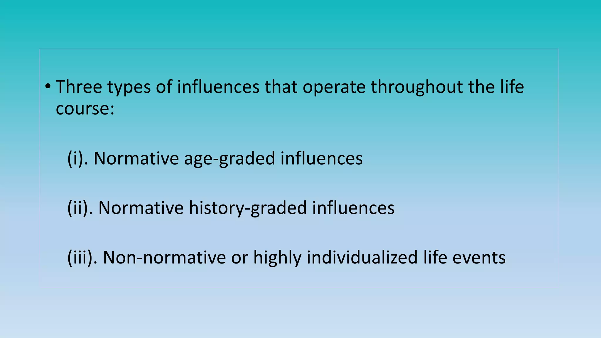 • Three types of influences that operate throughout the life
course:
(i). Normative age-graded influences
(ii). Normative history-graded influences
(iii). Non-normative or highly individualized life events
 