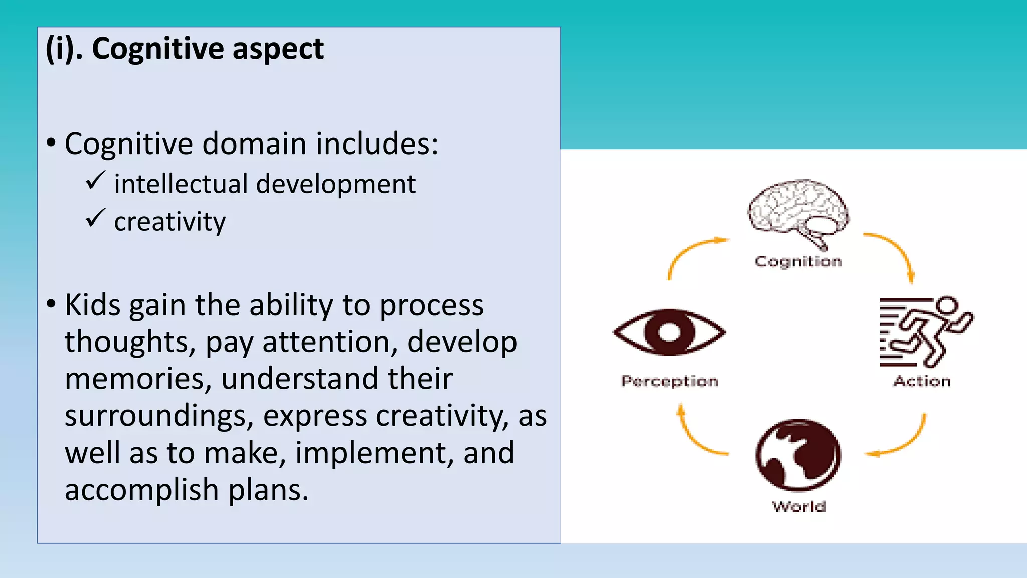 (i). Cognitive aspect
• Cognitive domain includes:
 intellectual development
 creativity
• Kids gain the ability to process
thoughts, pay attention, develop
memories, understand their
surroundings, express creativity, as
well as to make, implement, and
accomplish plans.
 