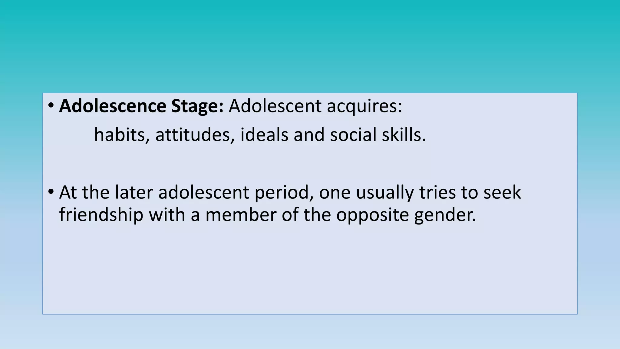 • Adolescence Stage: Adolescent acquires:
habits, attitudes, ideals and social skills.
• At the later adolescent period, one usually tries to seek
friendship with a member of the opposite gender.
 