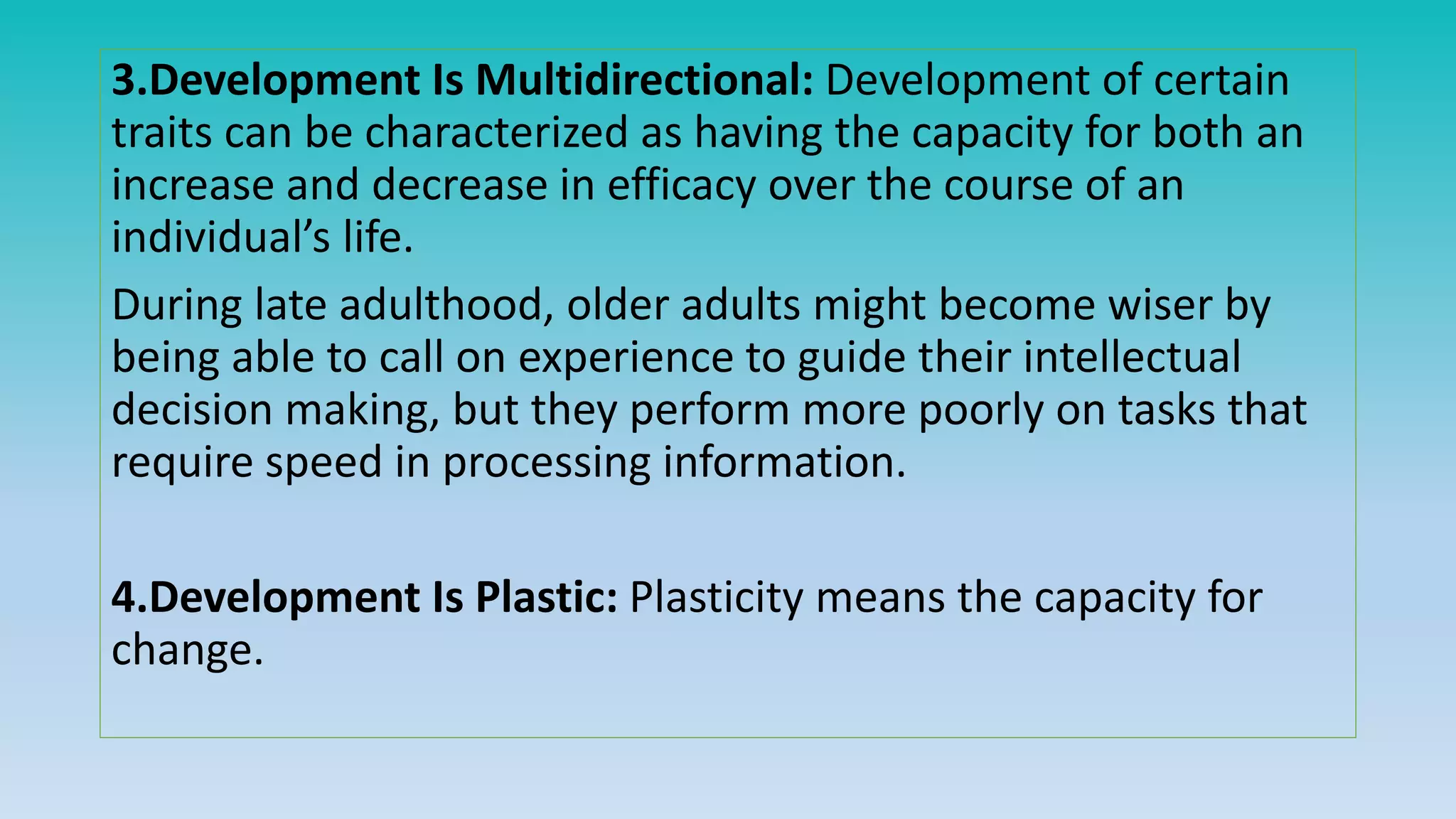 3.Development Is Multidirectional: Development of certain
traits can be characterized as having the capacity for both an
increase and decrease in efficacy over the course of an
individual’s life.
During late adulthood, older adults might become wiser by
being able to call on experience to guide their intellectual
decision making, but they perform more poorly on tasks that
require speed in processing information.
4.Development Is Plastic: Plasticity means the capacity for
change.
 
