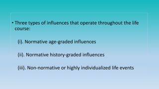 • Three types of influences that operate throughout the life
course:
(i). Normative age-graded influences
(ii). Normative history-graded influences
(iii). Non-normative or highly individualized life events
 