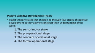 Piaget’s Cognitive Development Theory
• Piaget’s theory states that children go through four stages of cognitive
development as they actively construct their understanding of the
world.
1. The sensorimotor stage
2. The preoperational stage
3. The concrete operational stage
4. The formal operational stage
 