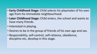 • Early Childhood Stage: Child selects his playmates of his own
age from his immediate neighbourhood.
• Later Childhood Stage: Child enters, the school and wants to
have many friends.
• Interested in playing.
• Desires to be in the group of friends of his own age and sex.
• Responsibility, self-control, self-reliance, obedience,
discipline etc, develop in this stage.
 
