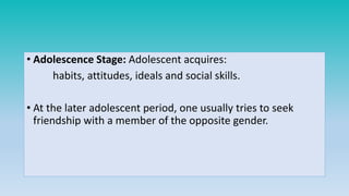 • Adolescence Stage: Adolescent acquires:
habits, attitudes, ideals and social skills.
• At the later adolescent period, one usually tries to seek
friendship with a member of the opposite gender.
 