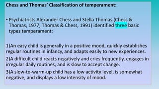 Chess and Thomas’ Classification of temperament:
• Psychiatrists Alexander Chess and Stella Thomas (Chess &
Thomas, 1977; Thomas & Chess, 1991) identified three basic
types temperament:
1)An easy child is generally in a positive mood, quickly establishes
regular routines in infancy, and adapts easily to new experiences.
2)A difficult child reacts negatively and cries frequently, engages in
irregular daily routines, and is slow to accept change.
3)A slow-to-warm-up child has a low activity level, is somewhat
negative, and displays a low intensity of mood.
 