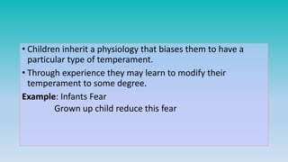 • Children inherit a physiology that biases them to have a
particular type of temperament.
• Through experience they may learn to modify their
temperament to some degree.
Example: Infants Fear
Grown up child reduce this fear
 