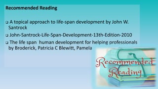 Recommended Reading
 A topical approach to life-span development by John W.
Santrock
 John-Santrock-Life-Span-Development-13th-Edition-2010
 The life span human development for helping professionals
by Broderick, Patricia C Blewitt, Pamela
 