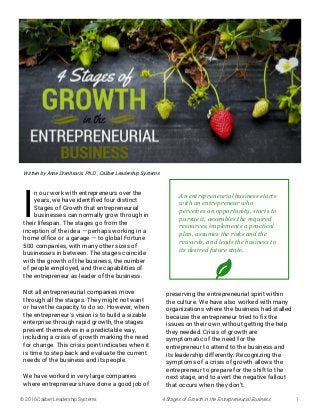 © 2016 Caliber Leadership Systems 4 Stages of Growth in the Entrepreneurial Business 1
I
n our work with entrepreneurs over the
years, we have identified four distinct
Stages of Growth that entrepreneurial
businesses can normally grow through in
their lifespan. The stages go from the
inception of the idea — perhaps working in a
home office or a garage — to global Fortune
500 companies, with many other sizes of
businesses in between. The stages coincide
with the growth of the business, the number
of people employed, and the capabilities of
the entrepreneur as leader of the business.
Not all entrepreneurial companies move
through all the stages. They might not want
or have the capacity to do so. However, when
the entrepreneur’s vision is to build a sizable
enterprise through rapid growth, the stages
present themselves in a predictable way,
including a crisis of growth marking the need
for change. This crisis point indicates when it
is time to step back and evaluate the current
needs of the business and its people.
We have worked in very large companies
where entrepreneurs have done a good job of
preserving the entrepreneurial spirit within
the culture. We have also worked with many
organizations where the business had stalled
because the entrepreneur tried to fix the
issues on their own without getting the help
they needed. Crisis of growth are
symptomatic of the need for the
entrepreneur to attend to the business and
its leadership differently. Recognizing the
symptoms of a crisis of growth allows the
entrepreneur to prepare for the shift to the
next stage, and to avert the negative fallout
that occurs when they don’t.
Written by Anne Dranitsaris. Ph.D., Caliber Leadership Systems
An entrepreneurial business starts
with an entrepreneur who
perceives an opportunity, starts to
pursue it, assembles the required
resources, implements a practical
plan, assumes the risks and the
rewards, and leads the business to
its desired future state.
 